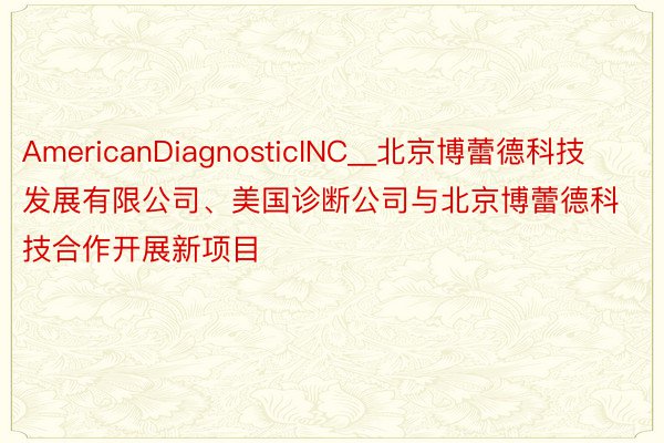 AmericanDiagnosticINC__北京博蕾德科技发展有限公司、美国诊断公司与北京博蕾德科技合作开展新项目